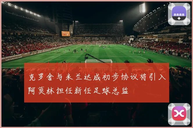 克罗舍与米兰达成初步协议将引入阿莫林担任新任足球总监