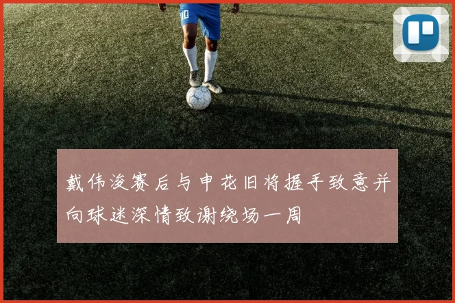 戴伟浚赛后与申花旧将握手致意并向球迷深情致谢绕场一周