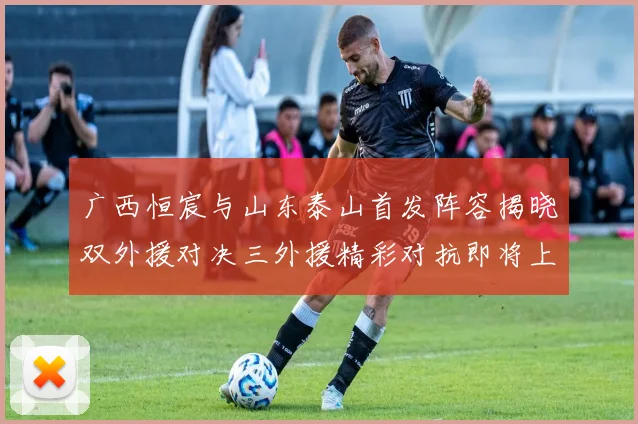 广西恒宸与山东泰山首发阵容揭晓双外援对决三外援精彩对抗即将上演