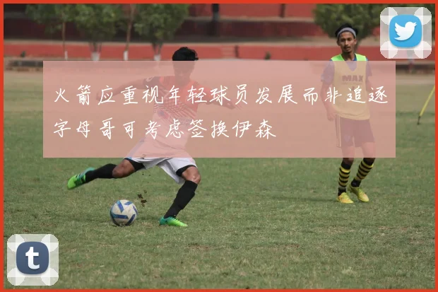 火箭应重视年轻球员发展而非追逐字母哥可考虑签换伊森