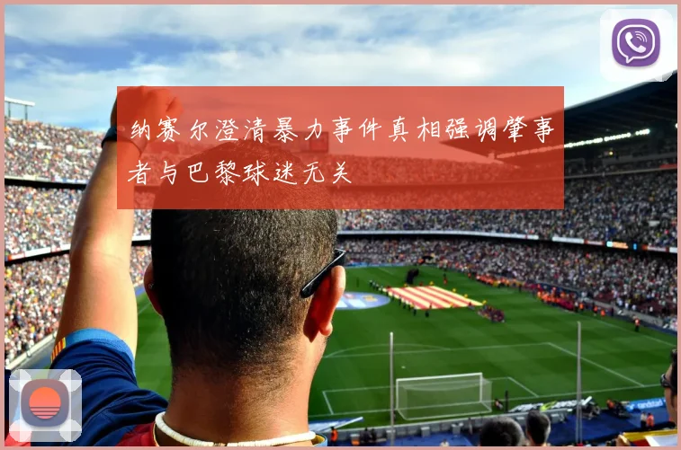 纳赛尔澄清暴力事件真相强调肇事者与巴黎球迷无关