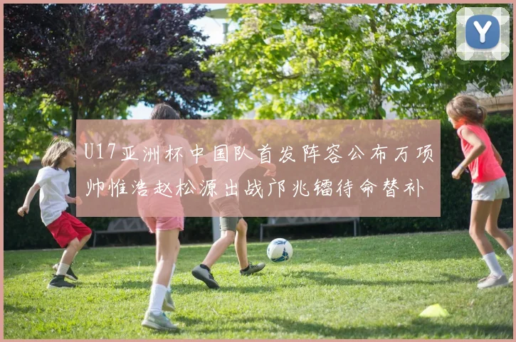 U17亚洲杯中国队首发阵容公布万项帅惟浩赵松源出战邝兆镭待命替补