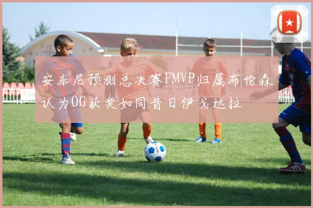 安东尼预测总决赛FMVP归属布伦森认为OG获奖如同昔日伊戈达拉