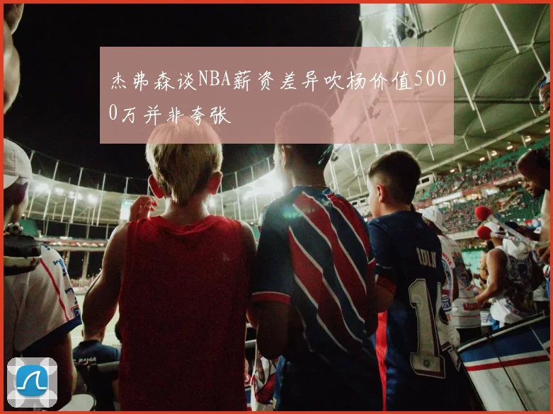 杰弗森谈NBA薪资差异吹杨价值5000万并非夸张