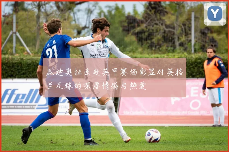 瓜迪奥拉亲赴英甲赛场彰显对英格兰足球的深厚情感与热爱