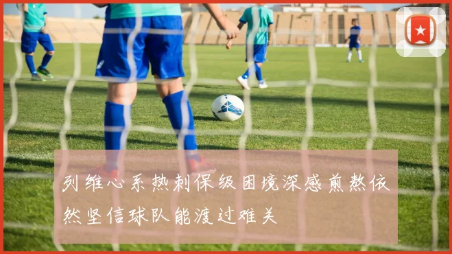 列维心系热刺保级困境深感煎熬依然坚信球队能渡过难关