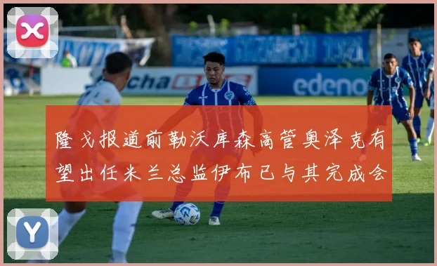 隆戈报道前勒沃库森高管奥泽克有望出任米兰总监伊布已与其完成会面