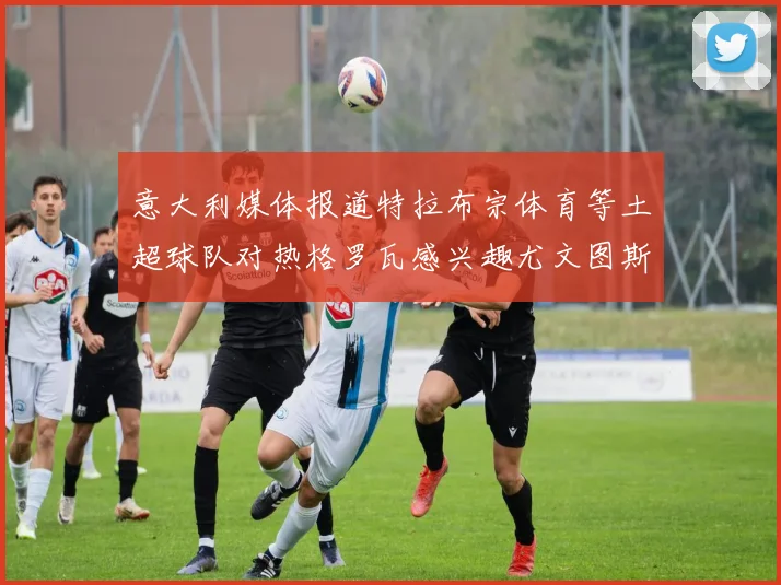 意大利媒体报道特拉布宗体育等土超球队对热格罗瓦感兴趣尤文图斯准备出售该球员
