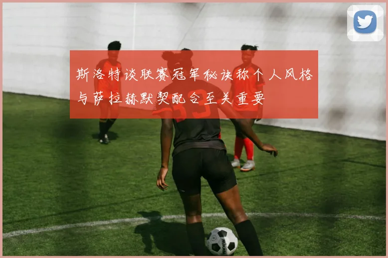 斯洛特谈联赛冠军秘诀称个人风格与萨拉赫默契配合至关重要