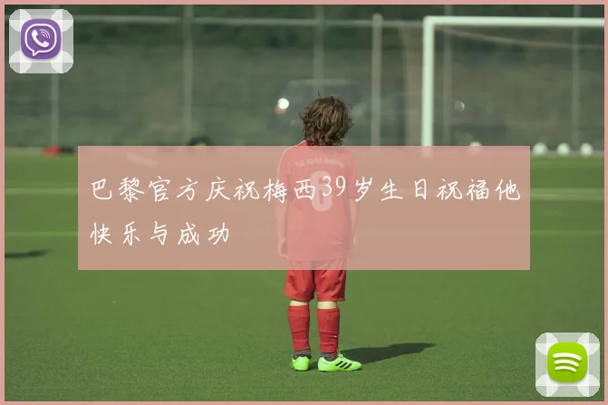 巴黎官方庆祝梅西39岁生日祝福他快乐与成功