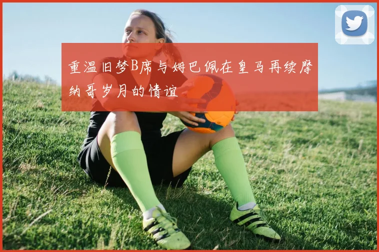 重温旧梦B席与姆巴佩在皇马再续摩纳哥岁月的情谊