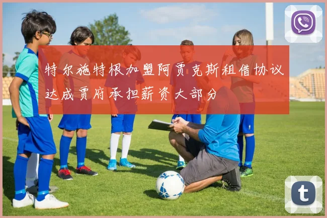 特尔施特根加盟阿贾克斯租借协议达成贾府承担薪资大部分