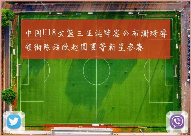 中国U18女篮三亚站阵容公布谢琦睿领衔陈语欣赵圆圆等新星参赛