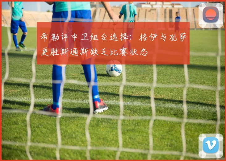 希勒评中卫组合选择：格伊与孔萨更胜斯通斯缺乏比赛状态