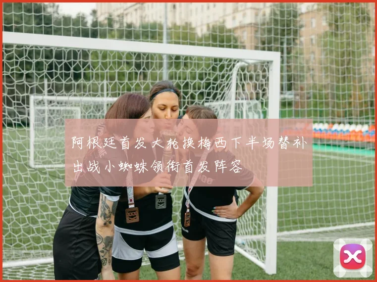 阿根廷首发大轮换梅西下半场替补出战小蜘蛛领衔首发阵容
