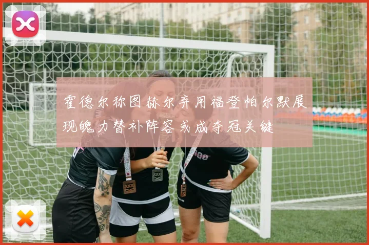 霍德尔称图赫尔弃用福登帕尔默展现魄力替补阵容或成夺冠关键