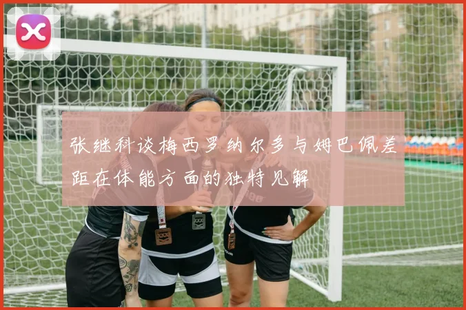 张继科谈梅西罗纳尔多与姆巴佩差距在体能方面的独特见解