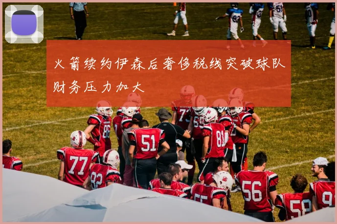 火箭续约伊森后奢侈税线突破球队财务压力加大
