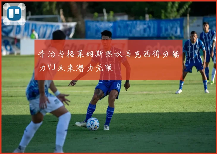 乔治与格莱姆斯热议马克西得分能力VJ未来潜力无限